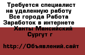 Требуется специалист на удаленную работу - Все города Работа » Заработок в интернете   . Ханты-Мансийский,Сургут г.